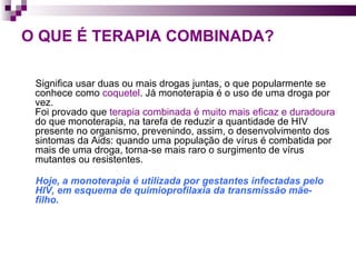 O QUE É TERAPIA COMBINADA?   Significa usar duas ou mais drogas juntas, o que popularmente se conhece como  coquetel . Já monoterapia é o uso de uma droga por vez.  Foi provado que  terapia combinada é muito mais eficaz e duradoura  do que monoterapia, na tarefa de reduzir a quantidade de HIV presente no organismo, prevenindo, assim, o desenvolvimento dos sintomas da Aids: quando uma população de vírus é combatida por mais de uma droga, torna-se mais raro o surgimento de vírus mutantes ou resistentes.  Hoje, a monoterapia é utilizada por gestantes infectadas pelo HIV, em esquema de quimioprofilaxia da transmissão mãe-filho.  