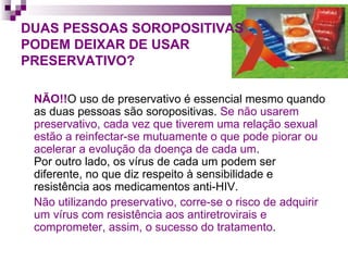 DUAS PESSOAS SOROPOSITIVAS  PODEM DEIXAR DE USAR  PRESERVATIVO? NÃO!! O uso de preservativo é essencial mesmo quando as duas pessoas são soropositivas.  Se não usarem preservativo, cada vez que tiverem uma relação sexual estão a reinfectar-se mutuamente o que pode piorar ou acelerar a evolução da doença de cada um .  Por outro lado, os vírus de cada um podem ser diferente, no que diz respeito à sensibilidade e resistência aos medicamentos anti-HIV. Não utilizando preservativo, corre-se o risco de adquirir um vírus com resistência aos antiretrovirais e comprometer, assim, o sucesso do tratamento . 