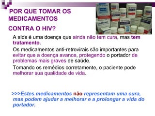 POR QUE TOMAR OS    MEDICAMENTOS    CONTRA O HIV?   A aids é uma doença que  ainda não tem cura , mas  tem tratamento .  Os medicamentos anti-retrovirais são importantes para  evitar que a doença avance ,  protegendo  o portador  de problemas mais graves  de saúde. Tomando os remédios corretamente, o paciente pode  melhorar sua qualidade de vida. >>>Estes medicamentos  não  representam uma cura, mas podem   ajudar a melhorar e a prolongar a vida do portador.  