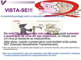 VISTA-SE!!!  A camisinha protege você e o seu parceiro do vírus da aids.  Ela  evita um novo contato com o HIV , o que pode  aumentar a quantidade de vírus em seu organismo , ou infectar com um vírus já resistente ao medicamento. Além disso, usando o preservativo você também evita outras DST (Doenças Sexualmente Transmissíveis). Caso o seu parceiro ou a sua parceira não consigam usar a camisinha masculina, vale a pena experimentar a camisinha feminina. Quer um soropositivo, quer um indivíduo com SIDA podem transmitir a infecção a outras pessoas através de comportamentos de risco.  