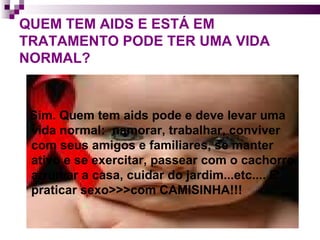 QUEM TEM AIDS E ESTÁ EM TRATAMENTO PODE TER UMA VIDA NORMAL? Sim. Quem tem aids pode e deve levar uma vida normal:  namorar, trabalhar, conviver com seus amigos e familiares, se manter ativo e se exercitar, passear com o cachorro, arrumar a casa, cuidar do jardim...etc.... E praticar sexo>>>com CAMISINHA!!! 