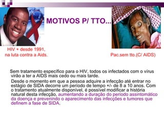 MOTIVOS P/ TTO... HIV + desde 1991, na luta contra a Aids.  Pac.sem tto.(C/ AIDS) Sem tratamento específico para o HIV, todos os infectados com o vírus virão a ter a AIDS mais cedo ou mais tarde.  Desde o momento em que a pessoa adquire a infecção até entrar no estágio de SIDA decorre um período de tempo +/- de 8 a 10 anos. Com o tratamento atualmente disponível, é possível modificar a história natural desta infecção,  aumentando a duração do período assintomático da doença e prevenindo o aparecimento das infecções e tumores que definem a fase de SIDA .  