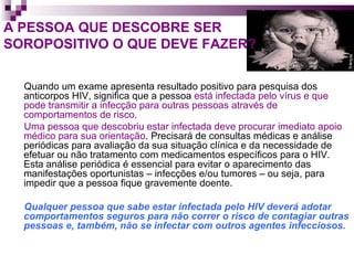 A PESSOA QUE DESCOBRE SER  SOROPOSITIVO O QUE DEVE FAZER? Quando um exame apresenta resultado positivo para pesquisa dos anticorpos HIV, significa que a pessoa  está infectada pelo vírus e que pode transmitir a infecção para outras pessoas através de comportamentos de risco.   Uma pessoa que descobriu estar infectada deve procurar imediato apoio médico para sua orientação . Precisará de consultas médicas e análise periódicas para avaliação da sua situação clínica e da necessidade de efetuar ou não tratamento com medicamentos específicos para o HIV. Esta análise periódica é essencial para evitar o aparecimento das manifestações oportunistas – infecções e/ou tumores – ou seja, para impedir que a pessoa fique gravemente doente.  Qualquer pessoa que sabe estar infectada pelo HIV deverá adotar comportamentos seguros para não correr o risco de contagiar outras pessoas e, também, não se infectar com outros agentes infecciosos. 