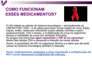 COMO FUNCIONAM ESSES MEDICAMENTOS? O HIV infecta as células do sistema imunológico – principalmente as LINFÓCITOS / CD4 – e as utiliza para fazer novas cópias do vírus. Estas cópias, então, continuam infectando outras células vizinhas e assim sucessivamente. Com o tempo, a multiplicação do vírus no organismo diminui a habilidade do corpo em combater infecções.  As drogas anti-retrovirais  agem impedindo o HIV de se reproduzir  dentro das células CD4 e cessando a infecção de novas células.  Assim, a quantidade de HIV no organismo diminui e o dano que ele pode causar ao sistema imunológico também é reduzido. Esses medicamentos  controlam o vírus  impedindo a multiplicação do HIV e assim  diminuem a progressão da infecção.   