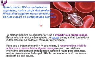 Quanto mais o HIV se multiplica no  organismo, mais a carga viral se eleva.  Níveis altos sugerem riscos de evolução  da Aids e baixa do CD4(glóbulos brancos) ↓ A melhor maneira de combater o vírus é  impedir sua multiplicação . Esses medicamentos são capazes de  baixar   a carga viral, tornando-a indetectável e, se possível, restaurar a imunidade.  Para que o tratamento anti-HIV seja eficaz, é  recomendável iniciá-lo antes que a pessoa tenha alguma doença  e que o seu sistema imunitário esteja muito enfraquecido. Esta é a razão pela qual, hoje, muitas pessoas infectadas pelo HIV fazem um tratamento enquanto dispõem de boa saúde.  