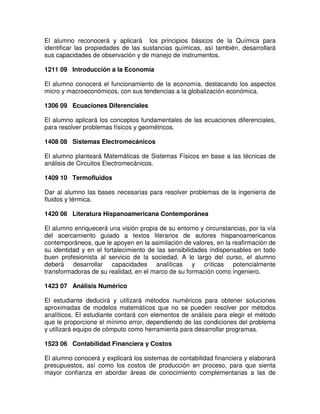 El alumno reconocerá y aplicará los principios básicos de la Química para
identificar las propiedades de las sustancias químicas, así también, desarrollará
sus capacidades de observación y de manejo de instrumentos.
1211 09 Introducción a la Economía
El alumno conocerá el funcionamiento de la economía, destacando los aspectos
micro y macroeconómicos, con sus tendencias a la globalización económica.
1306 09 Ecuaciones Diferenciales
El alumno aplicará los conceptos fundamentales de las ecuaciones diferenciales,
para resolver problemas físicos y geométricos.
1408 08 Sistemas Electromecánicos
El alumno planteará Matemáticas de Sistemas Físicos en base a las técnicas de
análisis de Circuitos Electromecánicos.
1409 10 Termofluidos
Dar al alumno las bases necesarias para resolver problemas de la ingeniería de
fluidos y térmica.
1420 06 Literatura Hispanoamericana Contemporánea
El alumno enriquecerá una visión propia de su entorno y circunstancias, por la vía
del acercamiento guiado a textos literarios de autores hispanoamericanos
contemporáneos, que le apoyen en la asimilación de valores, en la reafirmación de
su identidad y en el fortalecimiento de las sensibilidades indispensables en todo
buen profesionista al servicio de la sociedad. A lo largo del curso, el alumno
deberá desarrollar capacidades analíticas y críticas potencialmente
transformadoras de su realidad, en el marco de su formación como ingeniero.
1423 07 Análisis Numérico
El estudiante deducirá y utilizará métodos numéricos para obtener soluciones
aproximadas de modelos matemáticos que no se pueden resolver por métodos
analíticos. El estudiante contará con elementos de análisis para elegir el método
que le proporcione el mínimo error, dependiendo de las condiciones del problema
y utilizará equipo de cómputo como herramienta para desarrollar programas.
1523 06 Contabilidad Financiera y Costos
El alumno conocerá y explicará los sistemas de contabilidad financiera y elaborará
presupuestos, así como los costos de producción en proceso, para que sienta
mayor confianza en abordar áreas de conocimiento complementarias a las de
 