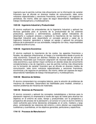 ingeniería que le permita nutrirse más eficazmente con la información de carácter
financiero que se difunde en diversos medios de comunicación, tales como
noticieros especializados y secciones financieras, económicas y de negocios en
periódicas. Así mismo, debe ser capaz de seguir desarrollando habilidades de
trabajo interdisciplinario y multidisciplinario.
1525 06 Ingeniería Industrial y Productividad
El alumno explicará los antecedentes de la Ingeniería Industrial y aplicará las
técnicas generales para el aumento de la productividad de los sistemas
productivos, operativos y administrativos, pudiendo aplicar indicadores de
desempeño a cualquier proceso y explicará la importancia de las noemas de
Seguridad Industrial para desarrollarle un concepto general y cabal de la
Ingeniería Industrial, aprenderá a trabajar en equipo y aplicará los principios
básicos de la planeación en sus actividades, trabajando con ética, responsabilidad
y calidad durante el curso.
1539 06 Ingeniería Económica
El alumno explicará la importancia de los costos, los aspectos financieros y
fiscales, los aspectos inflacionarios, el riesgo y la incertidumbre desde el punto de
vista económico. Evaluará por distintos métodos las alternativas de solución a
problemas industriales que involucran asignación de recursos desde el punto de
vista económico y que sientan mayor confianza en abordar áreas de conocimiento
complementarias a las de ingeniería y que les permita nutrirse más eficazmente
con la formación de carácter financiero que se difunde en diversos medios de
comunicación, tales como noticieros especializados y secciones financieras,
económicas y de negocios en periódicos. Así mismo, deben ser capaces de seguir
desarrollando habilidades de trabajo interdisciplinario y multidisciplinario.
1540 08 Mecánica de Sólidos
El alumno comprenderá los conceptos básicos, para la solución de problemas de
mecánica de materiales. Desarrollará las habilidades para modelar, sintetizar y
resolver problemas de mecánica de materiales.
1685 08 Sistemas de Planeación
El alumno conocerá y aplicará los conceptos metodológicos y técnicas para la
planeación regional y/o empresarial a través del logro de metas para alcanzar los
objetivos en el entorno de costo, tiempo y productividad, con la perspectiva y
prospectiva del proceso de la planeación y al concluir el curso el alumno tendrá la
visión suficiente para tomar decisiones anticipadas en el corto, mediano y largo
plazo, contemplando las relaciones del entorno y cómo afectan sus expectativas
cualitativas y cuantitativas, en los objetivos generales, particulares y específicos.
1744 10 Procesos de Manufactura I
 
