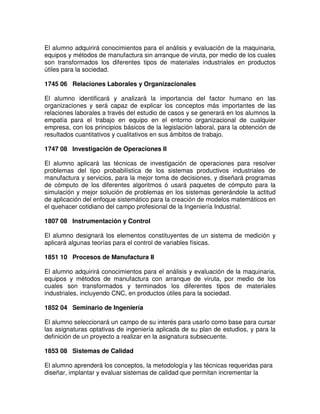 El alumno adquirirá conocimientos para el análisis y evaluación de la maquinaria,
equipos y métodos de manufactura sin arranque de viruta, por medio de los cuales
son transformados los diferentes tipos de materiales industriales en productos
útiles para la sociedad.
1745 06 Relaciones Laborales y Organizacionales
El alumno identificará y analizará la importancia del factor humano en las
organizaciones y será capaz de explicar los conceptos más importantes de las
relaciones laborales a través del estudio de casos y se generará en los alumnos la
empatía para el trabajo en equipo en el entorno organizacional de cualquier
empresa, con los principios básicos de la legislación laboral, para la obtención de
resultados cuantitativos y cualitativos en sus ámbitos de trabajo.
1747 08 Investigación de Operaciones II
El alumno aplicará las técnicas de investigación de operaciones para resolver
problemas del tipo probabilística de los sistemas productivos industriales de
manufactura y servicios, para la mejor toma de decisiones, y diseñará programas
de cómputo de los diferentes algoritmos ó usará paquetes de cómputo para la
simulación y mejor solución de problemas en los sistemas generándole la actitud
de aplicación del enfoque sistemático para la creación de modelos matemáticos en
el quehacer cotidiano del campo profesional de la Ingeniería Industrial.
1807 08 Instrumentación y Control
El alumno designará los elementos constituyentes de un sistema de medición y
aplicará algunas teorías para el control de variables físicas.
1851 10 Procesos de Manufactura II
El alumno adquirirá conocimientos para el análisis y evaluación de la maquinaria,
equipos y métodos de manufactura con arranque de viruta, por medio de los
cuales son transformados y terminados los diferentes tipos de materiales
industriales, incluyendo CNC, en productos útiles para la sociedad.
1852 04 Seminario de Ingeniería
El alumno seleccionará un campo de su interés para usarlo como base para cursar
las asignaturas optativas de ingeniería aplicada de su plan de estudios, y para la
definición de un proyecto a realizar en la asignatura subsecuente.
1853 08 Sistemas de Calidad
El alumno aprenderá los conceptos, la metodología y las técnicas requeridas para
diseñar, implantar y evaluar sistemas de calidad que permitan incrementar la
 