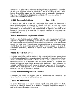 satisfacción de los clientes y mejorar el desempeño de una organización. Además
se busca que el alumno egrese de la asignatura con la comprensión del concepto
integral de la calidad llevada a la vida profesional en las actividades propias de la
Ingeniería Industrial y a la vida personal manifestándola como una actitud de
servicio con calidad permanente.
1943 08 Procesos Industriales (Req. 0440)
El alumno conocerá, comprenderá, analizará e interpretará los diagramas y
equipos empleados en procesos en la industria, así como las más importantes
propiedades de los productos obtenidos para que aprenda a investigar y a
profundizar en la aplicación de los conceptos de la Ingeniería Industrial a las
empresas industriales en el ámbito de los procesos y equipos de fabricación más
representativos,
1955 08 Evaluación de Proyectos de Inversión
El alumno formulará estudios de factibilidad técnica, económica social y financiera,
explicará la importancia de éstos y analizará las consecuencias de los proyectos
de inversión en el ámbito micro y macroeconómico y adentrar a los alumnos en el
ámbito de proyectos empresariales interdisciplinarios y multidisciplinarios,
mostrándoles las condiciones reales de trabajo y entrenándolos en la toma de
decisiones productivas, eficientes y eficaces bajo presión y con información
limitada.
1956 06 Proyecto de Ingeniería
El alumno integrará conocimientos adquiridos durante sus estudios profesionales
mediante su participación en un proyecto de investigación y desarrollo tecnológico,
relativo a un tema especializado y de actualidad. Durante el proyecto el alumno
desarrollará actitudes y aptitudes para estructurar, planear y desarrollar sus
propias actividades, para reportar y documentar su trabajo; y para colaborar en
equipos multidisciplinarios. Así mismo, el alumno reconocerá la importancia y
utilidad de la investigación y de la necesidad de desarrollar tecnología en
cualquiera que sea su actividad profesional.
2137 08 Sistemas de Mejoramiento Ambiental
Establecer las bases necesarias para la comprensión de problemas de
contaminación ambiental y posibles soluciones.
2188 06 Etica Profesional
El alumno fortalecerá su vocación humana y profesional en la conciencia de la
dignidad, el deber y el ejercicio de la libertad, a través del conocimiento de ética y
el entendimiento de las responsabilidades.
 