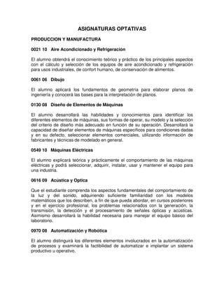 ASIGNATURAS OPTATIVAS
PRODUCCION Y MANUFACTURA
0021 10 Aire Acondicionado y Refrigeración
El alumno obtendrá el conocimiento teórico y práctico de los principales aspectos
con el cálculo y selección de los equipos de aire acondicionado y refrigeración
para usos industriales, de confort humano, de conservación de alimentos.
0061 06 Dibujo
El alumno aplicará los fundamentos de geometría para elaborar planos de
ingeniería y conocerá las bases para la interpretación de planos.
0130 08 Diseño de Elementos de Máquinas
El alumno desarrollará las habilidades y conocimientos para identificar los
diferentes elementos de máquinas, sus formas de operar, su modelo y la selección
del criterio de diseño más adecuado en función de su operación. Desarrollará la
capacidad de diseñar elementos de máquinas específicos para condiciones dadas
y en su defecto, seleccionar elementos comerciales, utilizando información de
fabricantes y técnicas de modelado en general.
0549 10 Máquinas Eléctricas
El alumno explicará teórica y prácticamente el comportamiento de las máquinas
eléctricas y podrá seleccionar, adquirir, instalar, usar y mantener el equipo para
una industria.
0616 09 Acústica y Optica
Que el estudiante comprenda los aspectos fundamentales del comportamiento de
la luz y del sonido, adquiriendo suficiente familiaridad con los modelos
matemáticos que los describen, a fin de que pueda abordar, en cursos posteriores
y en el ejercicio profesional, los problemas relacionados con la generación, la
transmisión, la detección y el procesamiento de señales ópticas y acústicas.
Asimismo desarrollará la habilidad necesaria para manejar el equipo básico del
laboratorio.
0970 08 Automatización y Robótica
El alumno distinguirá los diferentes elementos involucrados en la automatización
de procesos y examinará la factibilidad de automatizar e implantar un sistema
productivo u operativo.
 