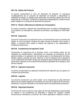 0971 08 Diseño del Producto
El alumno comprenderá el ciclo de desarrollo de producto, la naturaleza
multidisciplinaria de un proyecto de desarrollo de producto y desarrollará la
habilidad de trabajar en equipos para desarrollar las primeras etapas del ciclo de
desarrollo de un producto. Tendrá los fundamentos metodológicos y prácticos para
poder trabajar en un proyecto de desarrollo de producto.
0972 10 Diseño y Manufactura Asistido por Computadora
El alumno conocerá y aplicará las herramientas para el análisis interdisciplinario
en el diseño y la manufactura, utilizando las técnicas y tecnologías en CAD-CAM-
CAE.
0973 08 Ergonomía
El alumno involucrará a la ergonomía como una herramienta más en el proceso de
diseño, la cual le ayudará a evaluar de mejor manera la relación entre usuario y
objeto, y conocerá cómo afecta el diseño del segundo a las capacidades y
limitaciones del primero.
0974 06 Fundamentos de Ingeniería Textil
Comprender la importancia de la Industria Textil y del Vestido dentro de las
Industrias de transformación, identificando los procesos de producción de los
géneros textiles y la aplicación de las teorías para la manufacturación de fibras,
hilados, tejidos y prendas de vestir, además, el alumno egresará de la asignatura
con la certidumbre del amplio campo que representa para la Ingeniería Industrial el
sector textil, además con los conocimientos básicos aplicables de inmediato a este
tipo de industria.
0975 10 Ingeniería Automotriz
El alumno comprenderá los aspectos importantes de ingeniería que se aplican en
el diseño de automóviles.
0976 06 Logística
Los alumnos construirán una visión amplia de la importancia de cada elemento
dentro de una cadena global de suministros así como de la lógica de los servicios,
distribución y flujo de materiales e información dentro de cada proceso productivo.
0979 06 Seguridad Industrial
Al término del curso el alumno será capaz de formular diagnósticos situacionales
en relación a las condiciones de seguridad e higiene de cualquier entidad
económica de manifactura o servicios, así mismo aprenderá a elaborar el plan y
 