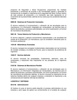 programa de Seguridad y Salud Ocupacional, proponiendo las medidas
preventivas y correctivas de acuerdo a las normatividad vigente y generales la
conciencia de la empatía e importancia de la seguridad del factor humano dentro
de todo proceso de producción y la motivación que ésta representa en el
incremento de la productividad, además de los costos que los accidentes laborales
implican.
0980 08 Sistemas de Producción Avanzados
El alumno explicará el funcionamiento y utilización de las tecnologías para la
manufactura y la información integradas por computadora, las técnicas para el
diseño de productos y procesos automatizados, así como la planeación y el control
de manufactura de productos.
0981 06 Temas Selectos de Producción y Manufactura
El alumno adquirirá y aplicará conocimientos especializados y de actualidad del
campo de la producción y la manufactura, que se consideren relevantes para su
formación profesional.
1424 08 Matemáticas Avanzadas
El alumno manejará los conceptos fundamentales relacionados con las funciones
de variable compleja y el análisis de Fourier, para la resolución de problemas de
ingeniería
1628 07 Química Aplicada
El alumno conocerá las propiedades, fundamentos, obtención, usos de
compuestos y reacciones más importantes en los procesos de la Ingeniería
Química.
2165 08 Sistemas de Manufactura Flexible
El alumno explicará el funcionamiento y utilización de las tecnologías para la
Manufactura y la Información Integradas por Computadora, las técnicas para el
diseño de productos y procesos automatizados, así como la planeación y el control
de manufactura de productos además, el alumno conocerá la importancia de los
sistemas flexibles dentro de cualquier empresa y entenderá la importancia y las
consecuencias de implantar este tipo de sistemas.
LOGISTICA Y SISTEMAS
0012 06 Administración
Al finalizar el curso el alumno podrá describir el proceso administrativo en una
empresa y será capaz de aplicar sus conocimientos en el análisis de cualquier
 