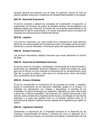 situación general que presente una de ellas, en particular cuando se trate de
planear posibles soluciones a problemas de competitividad basados en tecnología.
0947 06 Desarrollo Empresarial
El alumno conocerá y aplicará los conceptos de la planeación, la ejecución, la
organización, las finanzas, los costos, los estudios técnicos, los tecnológicos y los
aspectos legales que involucran la creación de una empresa desarrollando en los
estudiantes el espíritu emprendedor y el criterio empresarial para la formación de
empresas tan necesarias para el desarrollo del país.
0976 06 Logística
Los alumnos construirán una visión amplia de la importancia de cada elemento
dentro de una cadena global de suministros así como de la lógica de los servicios,
distribución y flujo de materiales e información dentro de cada proceso productivo.
0982 06 Análisis Financiero
Los alumnos interpretarán estados financieros para tomar decisiones en función
de éstos.
0983 06 Desarrollo de Habilidades Directivas
El alumno usará los conceptos, metodología y herramientas de la administración y
desarrollará sus habilidades directivas mediante el método del análisis de casos
para que al finalizar el curso entienda la importancia de su comportamiento como
líder de un grupo de trabajo y sepa actuar en consecuencia, dentro del ámbito
ético y productivo de las empresas.
0984 06 Envase y Embalaje
El alumno comprenderá la importancia de los procesos de envase y embalaje,
tendrá el conocimiento de los diferentes materiales usados en el envase y el
embalaje, sus aplicaciones, sus ventajas y desventajas, el reciclado de los
materiales y el ahorro de energía que representa. Obtendrá una visión más amplia
y actual de un México exportador y de productos con calidad internacional y que
además, esté conciente de la importancia del envase y el embalaje en todo tipo de
empresas y el costo que significa tanto en el mercado nacional como en el
internacional la relación: producto-envase, además de la ingeniería que implica su
diseño.
0985 06 Legislación Industrial
Comprender la importancia de la Propiedad Industrial en el desarrollo de las
empresas manufacturadas de bienes y servicios así como la aplicación de la
protección jurídica que otorga a la innovación tecnológica y representación de sus
 