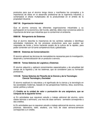 productos para que el alumno tenga claros y manifiestos los conceptos y la
importancia de éstos en el desarrollo profesional de la ingeniería industrial, y
contemplará el efecto multiplicados de la productividad en el ámbito de la
propiedad industrial.
0987 06 Organización Industrial
Que el alumno conozca las diferentes organizaciones industriales y su
participación en la economía y del mundo, además, debe crear conciencia sobre la
importancia de tener que industrias que no contaminen el ambiente.
0988 06 Reingeniería de Sistemas
Que el alumno describa la importancia de los cambios radicales e identifique
actividades medulares de los procesos productivos para que puedan ser
mejorados de fondo y forma haciendo acopio de la cultura de la rapidez, para
poder contender con la fuerte competencia local y globalizada.
0989 06 Sistemas de Comercialización
El alumno aplicará las técnicas de mercadotecnia necesarias para la investigación,
desarrollo y comercialización de un producto o servicio.
0990 06 Temas Selectos de Logística y Sistemas
El alumno adquirirá y aplicará conocimientos especializados y de actualidad del
campo de la logística y de los sistemas, que se consideren para su formación
profesional,
1416 06 Temas Selectos de Filosofía de la Ciencia y de la Tecnología:
Ciencia Tecnología y Sociedad
El alumno explicará la naturaleza y el significado de la ciencia y la tecnología en
las sociedades modernas, basado en las perspectivas histórica, ética, económica,
social, política y cultural.
(*) Crédito es la unidad de valor o puntuación de una asignatura, que se
computa de la siguiente forma:
a) En actividades que requieren estudio o trabajo adicional del alumno, como
clases teóricas o seminario, una hora de clase semana - semestre corresponde a
dos créditos.
b) En actividades que no requieren estudio o trabajo adicional de alumno, como en
prácticas, laboratorio, taller, etcétera, una hora de clase semana-semestre
corresponde a un crédito.
 