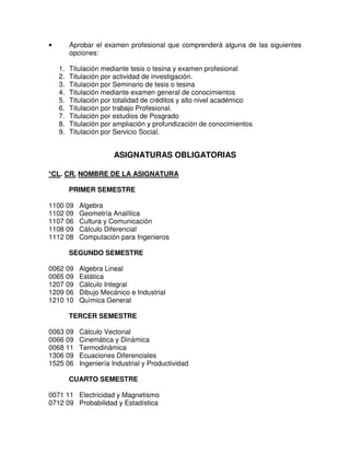 • Aprobar el examen profesional que comprenderá alguna de las siguientes
opciones:
1. Titulación mediante tesis o tesina y examen profesional
2. Titulación por actividad de investigación.
3. Titulación por Seminario de tesis o tesina
4. Titulación mediante examen general de conocimientos
5. Titulación por totalidad de créditos y alto nivel académico
6. Titulación por trabajo Profesional.
7. Titulación por estudios de Posgrado
8. Titulación por ampliación y profundización de conocimientos
9. Titulación por Servicio Social.
ASIGNATURAS OBLIGATORIAS
*CL. CR. NOMBRE DE LA ASIGNATURA
PRIMER SEMESTRE
1100 09 Algebra
1102 09 Geometría Analítica
1107 06 Cultura y Comunicación
1108 09 Cálculo Diferencial
1112 08 Computación para Ingenieros
SEGUNDO SEMESTRE
0062 09 Algebra Lineal
0065 09 Estática
1207 09 Cálculo Integral
1209 06 Dibujo Mecánico e Industrial
1210 10 Química General
TERCER SEMESTRE
0063 09 Cálculo Vectorial
0066 09 Cinemática y Dinámica
0068 11 Termodinámica
1306 09 Ecuaciones Diferenciales
1525 06 Ingeniería Industrial y Productividad
CUARTO SEMESTRE
0071 11 Electricidad y Magnetismo
0712 09 Probabilidad y Estadística
 