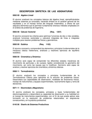 DESCRIPCION SINTETICA DE LAS ASIGNATURAS
0062 09 Algebra Lineal
El alumno analizará los conceptos básicos del álgebra lineal, ejemplificándolos
mediante sistemas ya conocidos, haciendo énfasis en el carácter general de los
resultados y en el manejo formal del lenguaje matemático, a efecto de que
adquiera elementos que le permitan fundamentar diversos métodos empleados en
el análisis de problemas de Ingeniería.
0063 09 Cálculo Vectorial (Req. 1207)
El alumno conocerá los criterios para optimizar funciones de dos o más variables,
analizará funciones vectoriales y calculará integrales de línea e integrales
múltiples para resolver problemas físicos y geométricos.
0065 09 Estática (Req. 1102)
El alumno conocerá y comprenderá los elementos y principios fundamentales de la
mecánica clásica newtoniana, analizará y resolverá ejercicios de equilibrio
isostático.
0066 09 Cinemática y Dinámica
El alumno será capaz de comprender los diferentes estados mecánicos de
movimiento de partículas y de cuerpos rígidos considerando la geometría del
movimiento, así como las causas que lo modifican. Asimismo será capaz de
analizar y resolver ejercicios de cinemática y dinámica clásicas.
0068 11 Termodinámica
El alumno analizará los conceptos y principios fundamentales de la
Termodinámica Clásica para aplicarlos en la solución de problemas físicos.
Desarrollará sus capacidades de observación, modelado de fenómenos físicos,
manejo de instrumentos y equipos experimentales, razonamiento lógico y toma de
decisiones.
0071 11 Electricidad y Magnetismo
El alumno analizará los conceptos, principios y leyes fundamentales del
electromagnetismo y desarrollará su capacidad de observación y su habilidad en
el manejo de instrumentos experimentales, con el fin de que pueda aplicar esta
formación en la resolución de problemas relacionados, en asignaturas
consecuentes y en la práctica profesional.
0143 08 Diseño de Sistemas Productivos
 