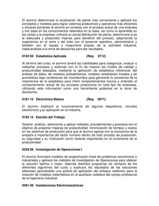 El alumno determinará la localización de planta más conveniente y aplicará los
conceptos y modelos para lograr sistemas productivos y operativos más eficientes
y eficaces poniendo al alumno en contacto con el proceso actual de una empresa
y con base en los conocimientos obtenidos en la clase, así como lo aprendido en
las visitas a la empresa, criticará su actual distribución de planta, determinará si es
la adecuada y propondrá mejoras para beneficio del proceso, adquiriendo la
experiencia en el ramo y del trato con el personal operativo, administrativo y
también con el equipo y maquinaria propias de la actividad industrial,
habituándolos a la toma de decisiones para dar resultados.
0163 08 Estadística Aplicada (Req. 0712)
Al término del curso, el alumno tendrá las habilidades para categorizar, evaluar o
rediseñar procesos y sistemas con el fin de mejorar los niveles de calidad y
productividad deseados, mediante la aplicación de estadística inferencial, del
análisis de datos, de modelos probabilísticos, modelos estadísticos lineales y de
pronósticos bajo condiciones de incertidumbre para generarle la conciencia de la
importancia de la estadística para inferir comportamientos futuros y entender el
comportamiento actual de los procesos productivos en todo tipo de empresas,
utilizando esta información como una herramienta poderosa en la toma de
decisiones.
0181 10 Electrónica Básica (Req. 0071)
El alumno explicará el funcionamiento de algunos dispositivos, circuitos
electrónicos y su aplicación en la industria.
0192 10 Estudio del Trabajo
Diseñar, analizar, seleccionar y aplicar métodos, procedimientos y procesos con el
objetivo de proponer mejoras de productividad, minimización de tiempos y costos
en los sistemas de producción para que el alumno egrese con la conciencia de la
empatía e importancia del factor humano dentro de todo proceso de producción,
su seguridad y su motivación como factores importantes en el incremento de la
productividad.
0339 08 Investigación de Operaciones I
El alumno formulará modelos de programación lineal de problemas económicos e
industriales y aplicará los métodos de Investigación de Operaciones para obtener
la solución óptima o mejor. Además diseñará programas de cómputo de los
diferentes algoritmos del curso y explicará los resultados de las soluciones
obtenidas generándole una actitud de aplicación del enfoque sistémico para la
creación de modelos matemáticos en el quehacer cotidiano del campo profesional
de la Ingeniería Industrial.
0391 08 Instalaciones Electromecánicas
 