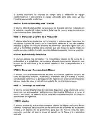 El alumno enunciará las técnicas de campo para la instalación de equipo
electromecánico y seleccionará el equipo adecuado para cada caso, ya sea
industrial, comercial o residencial.
0440 04 Laboratorio de Máquinas Térmicas
El alumno obtendrá la habilidad para analizar los diversos sistemas instalados en
la industria, caracterizándolos mediante balances de masa y energía evaluando
cuantitativamente su desempeño.
0619 10 Planeación y Control de la Producción
El alumno diseñará e implantará procedimientos o sistemas para determinar los
volúmenes óptimos de producción e inventarios mediante el uso de modelos,
métodos y reglas en cualquier sistema de producción para que egrese con una
actitud y mentalidad analítica para entender que sólo lo que se puede medir, se
puede controlar en todo el amplio espectro de la producción de bienes y servicios.
0712 09 Probabilidad y Estadística
El alumno aplicará los conceptos y la metodología básicos de la teoría de la
probabilidad y la estadística, para analizar algunos experimentos aleatorios que
ocurren en la naturaleza y la sociedad, resaltando los correspondientes a la
ingeniería.
0762 06 Recursos y Necesidades de México
El alumno conocerá las necesidades sociales, económicas y políticas del país, así
como los recursos humanos, materiales y financieros con que cuenta la Nación,
con objeto de determinar la participación del ingeniero en el desarrollo integral de
México, y además situar el país al nivel global y del continente Americano.
0859 10 Tecnología de Materiales
El alumno conocerá las familias de materiales disponibles y las relacionará con su
estructura, sus propiedades y aplicaciones en la industria. Al finalizar el curso, el
alumno será capaz de seleccionar los materiales convenientes para las diversas
aplicaciones en ingeniería.
1100 09 Algebra
El alumno analizará y aplicará los conceptos básicos del álgebra así como de sus
sistemas numéricos para utilizarlos en la resolución de sistemas de ecuaciones
lineales y el álgebra de los polinomios, para que de manera conjunta estos
conceptos permitan al alumno iniciar el estudio de la física y la matemática
aplicada.
 