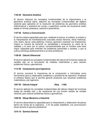 1102 09 Geometría Analítica
El alumno reforzará los conceptos fundamentales de la trigonometría y la
geometría analítica plana, adquirirá los conceptos fundamentales del álgebra
vectorial para aplicarlos en la resolución de problemas de geometría analítica
tridimensional y analizará las curvas y superficies cuando las ecuaciones estén
dadas en formas cartesiana, vectorial o paramétrica.
1107 06 Cultura y Comunicación
El alumno estará capacitado para que, mediante la lectura, el análisis, la síntesis y
la interpretación de manifestaciones culturales (textos literarios, obras históricas,
cine, teatro, danza, artes plásticas, música), aprenda a expresar sus impresiones,
mejore su manera de transmitir su sensibilidad y enriquezca su visión de la
realidad, y el amor por la cultura, concientizándose que un hombre culto tiene
mayor capacidad para entender los problemas personales y sociales, y que la
cultura contribuye poderosamente a su éxito profesional.
1108 09 Cálculo Diferencial
El alumno aplicará los conceptos fundamentales del cálculo de funciones reales de
variable real, en la formulación de modelos matemáticos y para resolver
problemas físicos y geométricos.
1112 08 Computación para Ingenieros
El alumno conocerá la importancia de la computación e informática como
herramienta para su desempeño académico y profesional de ingeniería. Empleará
el software básico que le permita generar productos que resuelvan problemas
matemáticos y de ingeniería.
1207 09 Cálculo Integral (Req. 1108)
El alumno aplicará los conceptos fundamentales del cálculo integral de funciones
reales de variable real, y las variaciones de una función escalar de variable
vectorial, para resolver problemas físicos y geométricos.
1209 06 Dibujo Mecánico e Industrial
El alumno desarrollará la capacidad para la interpretación y elaboración de planos
dentro de ramas de la ingeniería, a fin de poder establecer una comunicación
eficaz durante el ejercicio profesional.
1210 10 Química General
 