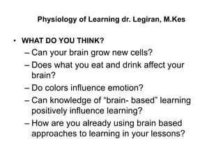 Physiology of Learning dr. Legiran, M.Kes
• WHAT DO YOU THINK?
– Can your brain grow new cells?
– Does what you eat and drink affect your
brain?
– Do colors influence emotion?
– Can knowledge of “brain- based” learning
positively influence learning?
– How are you already using brain based
approaches to learning in your lessons?
 