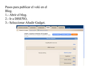 Pasos para publicar el voki en el
Blog.
1.- Abrir el blog.
2.- Ir a DISEÑO,
3.- Seleccionar Añadir Gadget.
 