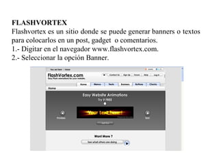 FLASHVORTEX
Flashvortex es un sitio donde se puede generar banners o textos
para colocarlos en un post, gadget o comentarios.
1.- Digitar en el navegador www.flashvortex.com.
2.- Seleccionar la opción Banner.
 