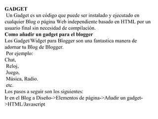 GADGET
Un Gadget es un código que puede ser instalado y ejecutado en
cualquier Blog o página Web independiente basado en HTML por un
usuario final sin necesidad de compilación.
Como añadir un gadget para el blogger
Los Gadget/Widget para Blogger son una fantastica manera de
adornar tu Blog de Blogger.
Por ejemplo:
Chat,
Reloj,
Juego,
Música, Radio.
etc.
Los pasos a seguir son los siguientes:
Ir en el Blog a Diseño->Elementos de página->Añadir un gadget-
>HTML/Javascript
 