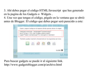 3. Ahí debes pegar el código HTML/Javascript que has generado
en la pagina de los Gadgets o Widgets .
4. Una vez que tengas el código, pégalo en la ventana que se abrió
antes de Blogger. El código que debes pegar será parecido a este:
Para buscar gadgets se puede ir al siguiente link.
http://www.gadgetsblogger.com/p/archivo.html
 