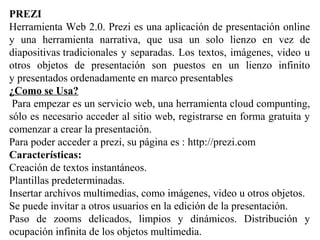 PREZI
Herramienta Web 2.0. Prezi es una aplicación de presentación online
y una herramienta narrativa, que usa un solo lienzo en vez de
diapositivas tradicionales y separadas. Los textos, imágenes, video u
otros objetos de presentación son puestos en un lienzo infinito
y presentados ordenadamente en marco presentables
¿Como se Usa?
Para empezar es un servicio web, una herramienta cloud compunting,
sólo es necesario acceder al sitio web, registrarse en forma gratuita y
comenzar a crear la presentación.
Para poder acceder a prezi, su página es : http://prezi.com
Características:
Creación de textos instantáneos.
Plantillas predeterminadas.
Insertar archivos multimedias, como imágenes, video u otros objetos.
Se puede invitar a otros usuarios en la edición de la presentación.
Paso de zooms delicados, limpios y dinámicos. Distribución y
ocupación infinita de los objetos multimedia.
 