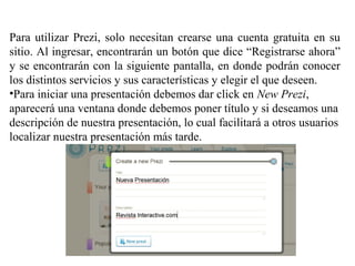 Para utilizar Prezi, solo necesitan crearse una cuenta gratuita en su
sitio. Al ingresar, encontrarán un botón que dice “Registrarse ahora”
y se encontrarán con la siguiente pantalla, en donde podrán conocer
los distintos servicios y sus características y elegir el que deseen.
•Para iniciar una presentación debemos dar click en New Prezi,
aparecerá una ventana donde debemos poner título y si deseamos una
descripción de nuestra presentación, lo cual facilitará a otros usuarios
localizar nuestra presentación más tarde.
 