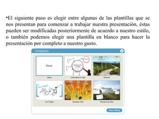 •El siguiente paso es elegir entre algunas de las plantillas que se
nos presentan para comenzar a trabajar nuestra presentación, éstas
pueden ser modificadas posteriormente de acuerdo a nuestro estilo,
o también podemos elegir una plantilla en blanco para hacer la
presentación por completo a nuestro gusto.
 
