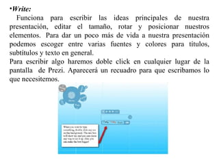 •Write:
Funciona para escribir las ideas principales de nuestra
presentación, editar el tamaño, rotar y posicionar nuestros
elementos. Para dar un poco más de vida a nuestra presentación
podemos escoger entre varias fuentes y colores para títulos,
subtítulos y texto en general.
Para escribir algo haremos doble click en cualquier lugar de la
pantalla de Prezi. Aparecerá un recuadro para que escribamos lo
que necesitemos.
 