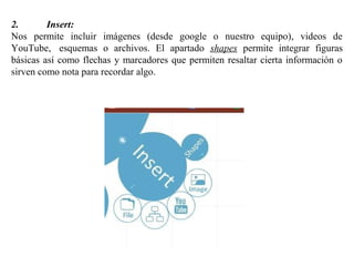 2. Insert:
Nos permite incluir imágenes (desde google o nuestro equipo), videos de
YouTube, esquemas o archivos. El apartado shapes permite integrar figuras
básicas así como flechas y marcadores que permiten resaltar cierta información o
sirven como nota para recordar algo.
 