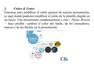 3. Colors & Fonts:
Funciona para modificar el estilo general de nuestra presentación,
es aquí donde podemos modificar el estilo de la planilla elegida en
un inicio. Una herramienta complementaria a esta - Theme Wizard
– hace posible cambiar el color del fondo, de los marcadores,
marcos y de las flechas en la presentación.
 