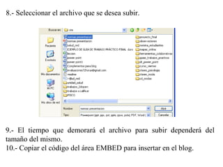 8.- Seleccionar el archivo que se desea subir.
9.- El tiempo que demorará el archivo para subir dependerá del
tamaño del mismo.
10.- Copiar el código del área EMBED para insertar en el blog.
 