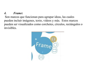 4. Frame:
Son marcos que funcionan para agrupar ideas, las cuales
pueden incluir imágenes, texto, videos y más. Estos marcos
pueden ser visualizados como corchetes, círculos, rectángulos o
invisibles.
 