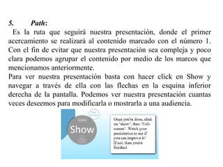 5. Path:
Es la ruta que seguirá nuestra presentación, donde el primer
acercamiento se realizará al contenido marcado con el número 1.
Con el fin de evitar que nuestra presentación sea compleja y poco
clara podemos agrupar el contenido por medio de los marcos que
mencionamos anteriormente.
Para ver nuestra presentación basta con hacer click en Show y
navegar a través de ella con las flechas en la esquina inferior
derecha de la pantalla. Podemos ver nuestra presentación cuantas
veces deseemos para modificarla o mostrarla a una audiencia.
 