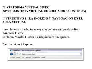 PLATAFORMA VIRTUAL SIVEC
SIVEC (SISTEMA VIRTUAL DE EDUCACIÓN CONTÍNUA)
INSTRUCTIVO PARA INGRESO Y NAVEGACIÓN EN EL
AULA VIRTUAL
1ero. Ingrese a cualquier navegador de Internet (puede utilizar
Windows Internet
Explorer, Mozilla Firefox o cualquier otro navegador).
2do. En internet Explorer
 