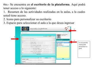 En esta pestaña
usted puede
personalizar su
perfil
6to.- Se encuentra en el escritorio de la plataforma. Aquí podrá
tener acceso a lo siguiente:
1. Resumen de las actividades realizadas en la aulas, a la cuales
usted tiene acceso.
2. Icono para personalizar su escritorio
3. Espacio para seleccionar el aula a la que desea ingresar
 