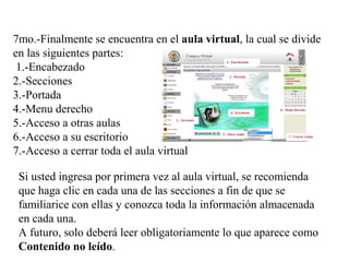 7mo.-Finalmente se encuentra en el aula virtual, la cual se divide
en las siguientes partes:
1.-Encabezado
2.-Secciones
3.-Portada
4.-Menu derecho
5.-Acceso a otras aulas
6.-Acceso a su escritorio
7.-Acceso a cerrar toda el aula virtual
Si usted ingresa por primera vez al aula virtual, se recomienda
que haga clic en cada una de las secciones a fin de que se
familiarice con ellas y conozca toda la información almacenada
en cada una.
A futuro, solo deberá leer obligatoriamente lo que aparece como
Contenido no leído.
 