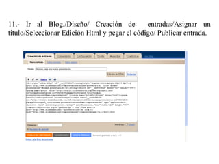11.- Ir al Blog./Diseño/ Creación de entradas/Asignar un
título/Seleccionar Edición Html y pegar el código/ Publicar entrada.
 
