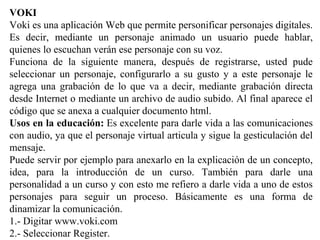 VOKI
Voki es una aplicación Web que permite personificar personajes digitales.
Es decir, mediante un personaje animado un usuario puede hablar,
quienes lo escuchan verán ese personaje con su voz.
Funciona de la siguiente manera, después de registrarse, usted pude
seleccionar un personaje, configurarlo a su gusto y a este personaje le
agrega una grabación de lo que va a decir, mediante grabación directa
desde Internet o mediante un archivo de audio subido. Al final aparece el
código que se anexa a cualquier documento html.
Usos en la educación: Es excelente para darle vida a las comunicaciones
con audio, ya que el personaje virtual articula y sigue la gesticulación del
mensaje.
Puede servir por ejemplo para anexarlo en la explicación de un concepto,
idea, para la introducción de un curso. También para darle una
personalidad a un curso y con esto me refiero a darle vida a uno de estos
personajes para seguir un proceso. Básicamente es una forma de
dinamizar la comunicación.
1.- Digitar www.voki.com
2.- Seleccionar Register.
 