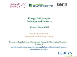 Energy Efficiency in
                        Buildings and Industry

                           Webinar 19 April 2012


                           Prof. Dr. Kornelis Blok
                      Director of Science, Ecofys Group

    Course on Regulation and Sustainable Energy in Developing Countries –
                                 Session 10
     www.leonardo-energy.org/course-regulation-and-sustainable-energy-
                            developing-countries


1
 