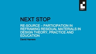 RE-SOURCE – PARTICIPATION IN
REFRAMING RESIDUAL MATERIALS IN
DESIGN THEORY, PRACTICE AND
EDUCATION
David Hamers
NEXT STOP
 
