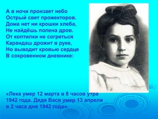 А в ночи пронзает небо 
Острый свет прожекторов. 
Дома нет ни крошки хлеба, 
Не найдёшь полена дров. 
От коптилки не согреться 
Карандаш дрожит в руке, 
Но выводит кровью сердце 
В сокровенном дневнике: 
«Лека умер 12 марта в 8 часов утра 
1942 года. Дядя Вася умер 13 апреля 
в 2 часа дня 1942 года». 
 