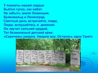 У планеты нашей сердце 
Бьётся гулко, как набат. 
Не забыть земле Освенцим, 
Бухенвальд и Ленинград. 
Светлый день встречайте, люди, 
Люди, вслушайтесь в дневник: 
Он звучит сильней орудий, 
Тот безмолвный детский крик: 
«Савичевы умерли. Умерли все. Осталась одна Таня!» 
 