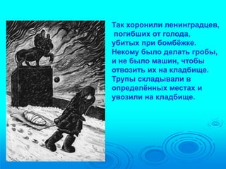 Так хоронили ленинградцев, 
погибших от голода, 
убитых при бомбёжке. 
Некому было делать гробы, 
и не было машин, чтобы 
отвозить их на кладбище. 
Трупы складывали в 
определённых местах и 
увозили на кладбище. 
 
