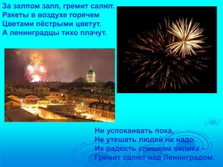 За залпом залп, гремит салют. 
Ракеты в воздухе горячем 
Цветами пёстрыми цветут. 
А ленинградцы тихо плачут. 
Ни успокаивать пока, 
Не утешать людей не надо. 
Их радость слишком велика – 
Гремит салют над Ленинградом. 
 