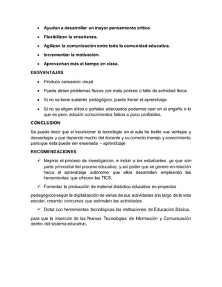  Ayudan a desarrollar un mayor pensamiento crítico.
 Flexibilizan la enseñanza.
 Agilizan la comunicación entre toda la comunidad educativa.
 Incrementan la motivación.
 Aprovechan más el tiempo en clase.
DESVENTAJAS
 Produce cansancio visual.
 Puede atraer problemas físicos por mala postura o falta de actividad física.
 Si no se tiene sustento pedagógico, puede frenar el aprendizaje.
 Si no se eligen sitios o portales adecuados podemos caer en el engaño o lo
que es peor, adquirir conocimientos falsos o poco confiables.
CONCLUSION
Se puede decir que el incursionar la tecnología en el aula ha traído sus ventajas y
desventajas y que depende mucho del docente y su correcto manejo y conocimiento
para que esta puede ser ensenada – aprendizaje
RECOMENDACIONES
 Mejorar el proceso de investigación, e incluir a los estudiantes, ya que son
parte primordial del proceso educativo, y así poder que se genere en relación
hacia el aprendizaje autónomo que ellos desarrollan empleando las
herramientas que ofrecen las TICS.
 Fomentar la producción de material didáctico educativo en proyectos
pedagógicossegún la digitalización de varias de sus actividades a lo largo de la vida
escolar, creando concursos que estimulen las actividades
 Dotar con herramientas tecnológicas las instituciones de Educación Básica,
para que la inserción de las Nuevas Tecnologías de Información y Comunicación
dentro del sistema educativo.
 