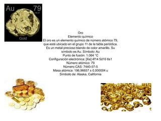 Oro 
Elemento químico 
El oro es un elemento químico de número atómico 79, 
que está ubicado en el grupo 11 de la tabla periódica. 
Es un metal precioso blando de color amarillo. Su 
símbolo es Au. Símbolo: Au 
Punto de fusión: 1.064 °C 
Configuración electrónica: [Xe] 4f14 5d10 6s1 
Número atómico: 79 
Número CAS: 7440-57-5 
Masa atómica: 196,96657 ± 0,000004 u 
Símbolo de: Alaska, California 
 